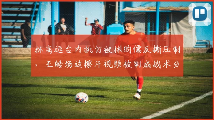 林高远台内挑打被林昀儒反撕压制,王皓场边擦汗视频被制成战术分析模板