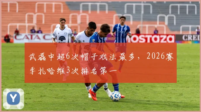 武磊中超6次帽子戏法最多,2026赛季扎哈维3次排名第一